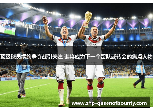 顶级球员续约争夺战引关注 谁将成为下一个留队或转会的焦点人物